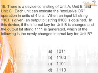19. There is a device consisting of Unit A, Unit B, and
Unit C. Each unit can execute the “exclusive OR”
operation in units of 4 bits. When an input bit string
1101 is given, an output bit string 0100 is obtained. In
this device, if the internal key for Unit B is changed and
the output bit string 1111 is generated, which of the
following is the newly changed internal key for Unit B?



                             a)   1011
                             b)   1100
                             c)   1101
                             d)   1110
 