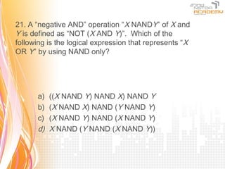 21. A “negative AND” operation “X NANDY” of X and
Y is defined as “NOT (X AND Y)”. Which of the
following is the logical expression that represents “X
OR Y” by using NAND only?




      a)   ((X NAND Y) NAND X) NAND Y
      b)   (X NAND X) NAND (Y NAND Y)
      c)   (X NAND Y) NAND (X NAND Y)
      d)   X NAND (Y NAND (X NAND Y))
 