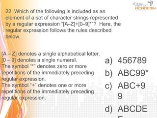 22. Which of the following is included as an
 element of a set of character strings represented
 by a regular expression “[A–Z]+[0–9]*”? Here, the
 regular expression follows the rules described
 below.


[A – Z] denotes a single alphabetical letter.
[0 – 9] denotes a single numeral.               a) 456789
The symbol “*” denotes zero or more
repetitions of the immediately preceding        b) ABC99*
regular expression.
The symbol “+” denotes one or more              c) ABC+9
repetitions of the immediately preceding
regular expression.                                9
                                                d) ABCDE
 
