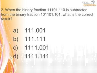 2. When the binary fraction 11101.110 is subtracted
from the binary fraction 101101.101, what is the correct
result?


       a)     111.001
       b)     111.111
       c)     1111.001
       d)     1111.111
 