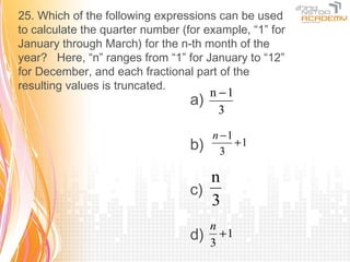 25. Which of the following expressions can be used
to calculate the quarter number (for example, “1” for
January through March) for the n-th month of the
year? Here, “n” ranges from “1” for January to “12”
for December, and each fractional part of the
resulting values is truncated.
                                       n −1
                                  a)
                                         3

                                       n −1
                                  b)     3
                                            +1


                                     n
                                  c)
                                     3
                                       n
                                  d)   3
                                         +1
 