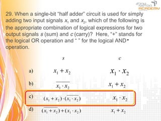 29. When a single-bit “half adder” circuit is used for simply
adding two input signals x1 and x2, which of the following is
the appropriate combination of logical expressions for two
output signals s (sum) and c (carry)? Here, “+” stands for
the logical OR operation and “ ” for the logical AND    ⋅
operation.

                            s                    c

          a)          x1 + x2                 x1 ⋅ x2
          b)            x1 ⋅ x2              x1 + x2
          c)    ( x1 + x2 ) ⋅ ( x1 ⋅ x2 )      x1 ⋅ x2
          d)   ( x1 + x2 ) + ( x1 ⋅ x2 )      x1 + x2
 