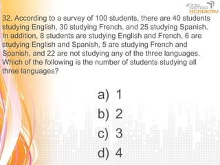 32. According to a survey of 100 students, there are 40 students
studying English, 30 studying French, and 25 studying Spanish.
In addition, 8 students are studying English and French, 6 are
studying English and Spanish, 5 are studying French and
Spanish, and 22 are not studying any of the three languages.
Which of the following is the number of students studying all
three languages?


                             a)   1
                             b)   2
                             c)   3
                             d)   4
 