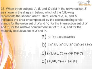33. When three subsets A, B, and C exist in the universal set S
as shown in the diagram below, which of the following
represents the shaded area? Here, each of A, B, and C
indicates the area encompassed by the corresponding circle.
stands for the union set of X and Y, for the intersection set of X
and Y, for the relative complement set of Y in X, and for the
mutually exclusive set of X and Y.

                               a) ( A  B)  ( A  C )  (B  C )
                               b) (( A  B)  ( A  C)  (B  C))  ( A ⊕ B ⊕ C)
                               c) ( A  B  C ) − ( A ⊕ B ⊕ C )
                               d) ( A  B  C ) − ( A  B  C )
 