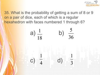 35. What is the probability of getting a sum of 8 or 9
on a pair of dice, each of which is a regular
hexahedron with faces numbered 1 through 6?

                   1                 5
               a)                b)
                  18                36


                  1                     1
               c) 4             d)      3
 