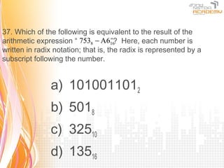 37. Which of the following is equivalent to the result of the
arithmetic expression “ 7538 − A616 Here, each number is
                                     ”?
written in radix notation; that is, the radix is represented by a
subscript following the number.


               a) 1010011012
               b) 5018
               c) 32510
               d) 13516
 