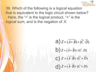 39. Which of the following is a logical equation
that is equivalent to the logic circuit shown below?
  Here, the “•” is the logical product, “+” is the
logical sum, and is the negation of X.




                               a) Z = ( A + B) + (C ⋅ D)
                               b) Z = ( A + B) + (C ⋅ D)
                               c) Z = ( A ⋅ B) ⋅ (C + D)
                               d) Z = ( A ⋅ B) ⋅ (C + D)
 