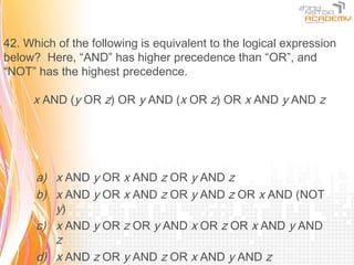 42. Which of the following is equivalent to the logical expression
below? Here, “AND” has higher precedence than “OR”, and
“NOT” has the highest precedence.

     x AND (y OR z) OR y AND (x OR z) OR x AND y AND z




      a) x AND y OR x AND z OR y AND z
      b) x AND y OR x AND z OR y AND z OR x AND (NOT
         y)
      c) x AND y OR z OR y AND x OR z OR x AND y AND
         z
      d) x AND z OR y AND z OR x AND y AND z
 