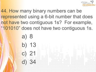 44. How many binary numbers can be
represented using a 6-bit number that does
not have two contiguous 1s? For example,
“101010” does not have two contiguous 1s.
         a)   8
         b)   13
         c)   21
         d)   34
 