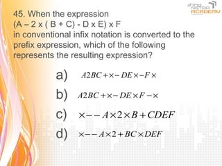 45. When the expression
(A – 2 x ( B + C) - D x E) x F
in conventional infix notation is converted to the
prefix expression, which of the following
represents the resulting expression?

           a)     A2 BC + × − DE × − F ×

           b)    A2 BC + × − DE × F − ×

           c)     × − − A × 2 × B + CDEF

           d)     × − − A × 2 + BC × DEF
 