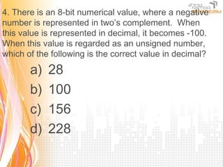 4. There is an 8-bit numerical value, where a negative
number is represented in two’s complement. When
this value is represented in decimal, it becomes -100.
When this value is regarded as an unsigned number,
which of the following is the correct value in decimal?

       a)   28
       b)   100
       c)   156
       d)   228
 