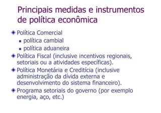 Principais medidas e instrumentos
de política econômica
Política Comercial
 política cambial
 política aduaneira
Política Fiscal (inclusive incentivos regionais,
setoriais ou a atividades específicas).
Política Monetária e Creditícia (inclusive
administração da dívida externa e
desenvolvimento do sistema financeiro).
Programa setoriais do governo (por exemplo
energia, aço, etc.)
 