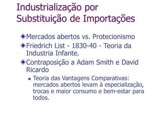 Industrialização por
Substituição de Importações
Mercados abertos vs. Protecionismo
Friedrich List - 1830-40 - Teoria da
Industria Infante.
Contraposição a Adam Smith e David
Ricardo
 Teoria das Vantagens Comparativas:
mercados abertos levam à especialização,
trocas e maior consumo e bem-estar para
todos.
 