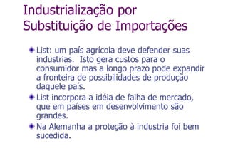 Industrialização por
Substituição de Importações
List: um país agrícola deve defender suas
industrias. Isto gera custos para o
consumidor mas a longo prazo pode expandir
a fronteira de possibilidades de produção
daquele país.
List incorpora a idéia de falha de mercado,
que em países em desenvolvimento são
grandes.
Na Alemanha a proteção à industria foi bem
sucedida.
 