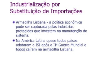 Industrialização por
Substituição de Importações
Armadilha Listiana - a política econômica
pode ser capturada pelas industrias
protegidas que investem na manutenção do
sistema.
Na América Latina quase todos países
adotaram a ISI após a IIa Guerra Mundial e
todos caíram na armadilha Listiana.
 