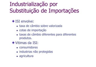 Industrialização por
Substituição de Importações
ISI envolve:
 taxa de câmbio sobre valorizada
 cotas de importação
 taxas de câmbio diferentes para diferentes
produtos.
Vitimas da ISI:
 consumidores
 industrias não protegidas
 agricultura
 