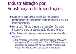 Industrialização por
Substituição de Importações
Somente em raros casos as industrias
protegidas se tornariam competitivas a níveis
internacionais.
Uma das falhas é que a proteção não gera
incentivo para a atualização da tecnologia.
Também não se aproveita as economias de
escala:
 na América latina em 1960 se produzia 600.000
carros em 90 montadoras. Eram 6.700 carros por
montadora, enquanto que a escala eficiente na
época era de 50.000 carros por montadora.
 