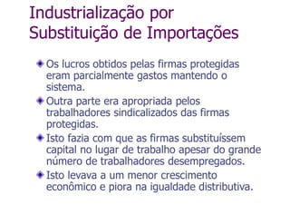 Industrialização por
Substituição de Importações
Os lucros obtidos pelas firmas protegidas
eram parcialmente gastos mantendo o
sistema.
Outra parte era apropriada pelos
trabalhadores sindicalizados das firmas
protegidas.
Isto fazia com que as firmas substituíssem
capital no lugar de trabalho apesar do grande
número de trabalhadores desempregados.
Isto levava a um menor crescimento
econômico e piora na igualdade distributiva.
 