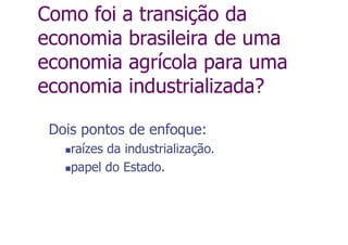 Como foi a transição da
economia brasileira de uma
economia agrícola para uma
economia industrializada?
Dois pontos de enfoque:
raízes da industrialização.
papel do Estado.
 