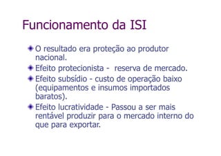 Funcionamento da ISI
O resultado era proteção ao produtor
nacional.
Efeito protecionista - reserva de mercado.
Efeito subsídio - custo de operação baixo
(equipamentos e insumos importados
baratos).
Efeito lucratividade - Passou a ser mais
rentável produzir para o mercado interno do
que para exportar.
 