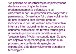 “As políticas de industrialização implementadas
desde os anos cinqüenta foram
predominantemente defensivas, e se
caracterizam por um protecionismo exagerado e
permanente. O resultado foi o desenvolvimento
de uma industria com elevado grau de
ineficiência, e por isso mesmo não-competitiva
interna e internacionalmente, e com pouca ou
nenhuma criatividade em termos tecnológicos.
A proteção proporcionada constituía-se em
‘protecionismo frívolo’, no sentido que não teve
um objetivo de aprendizagem, apoiado num
processo concomitante de geração de
exportações e de desenvolvimento científico e
tecnológico.”
 