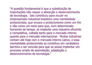 “A questão fundamental é que a substituição de
importações não requer a absorção e desenvolvimento
de tecnologia. Isto contribuiu para incutir no
empresariado industrial brasileiro uma mentalidade
protecionista, que encara o protecionismo como um fim
e não como um meio para que, num determinado
horizonte de tempo, se implante uma industria eficiente
e competitiva, voltada tanto para o mercado interno
quanto para o mercado internacional. Muitas industrias
contam até hoje com o mercado interno cativo, e essa
mentalidade protecionista se constituiu em verdadeira
barreira a ser vencida para que se possa implantar um
processo amplo de assimilação, adaptação e
desenvolvimento de tecnologia.”
 
