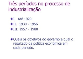 Três períodos no processo de
industrialização
I. Até 1929
II. 1930 - 1956
III. 1957 - 1980
Quais os objetivos do governo e qual o
resultado da política econômica em
cada período.
 