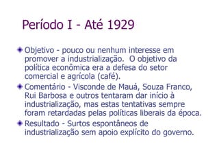 Período I - Até 1929
Objetivo - pouco ou nenhum interesse em
promover a industrialização. O objetivo da
política econômica era a defesa do setor
comercial e agrícola (café).
Comentário - Visconde de Mauá, Souza Franco,
Rui Barbosa e outros tentaram dar início à
industrialização, mas estas tentativas sempre
foram retardadas pelas políticas liberais da época.
Resultado - Surtos espontâneos de
industrialização sem apoio explícito do governo.
 