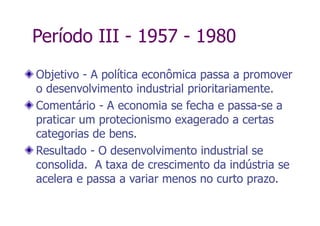 Período III - 1957 - 1980
Objetivo - A política econômica passa a promover
o desenvolvimento industrial prioritariamente.
Comentário - A economia se fecha e passa-se a
praticar um protecionismo exagerado a certas
categorias de bens.
Resultado - O desenvolvimento industrial se
consolida. A taxa de crescimento da indústria se
acelera e passa a variar menos no curto prazo.
 