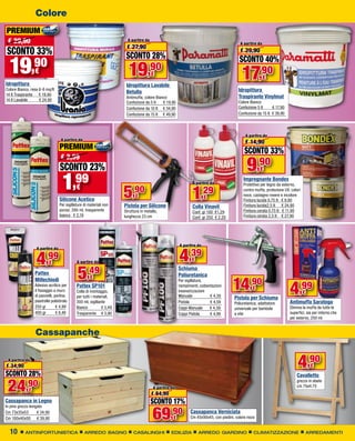 Colore
PREMIUM
 € 29,90                                                                A partire da
                                                                                                                                          A partire da
                                                                       € 27,90
SCONTO 33%                                                             SCONTO 28%
                                                                                                                                          € 29,90


  19            ,90
                  €                                                     19          ,90€
                                                                                                                                          SCONTO 40%
                                                                                                                                           17,90         €
Idropittura                                                            Idropittura Lavabile
Colore Bianco, resa 6-8 mq/lt
                                                                       Betulla                                                           Idropittura
14 lt Traspirante € 19,90
                                                                       Antimuffa, colore Bianco                                          Traspirante Vinylmat
14 lt Lavabile      € 24,90
                                                                       Confezione da 5 lt    € 19,90                                     Colore Bianco
                                                                       Confezione da 10 lt € 34,90                                       Confezione 5 lt     € 17,90
                                                                       Confezione da 15 lt € 49,90                                       Confezione da 15 lt € 39,90




                                                                                                                                             A partire da
                                   A partire da
                                                                                                                                             € 14,90
                                  PREMIUM                                                                                                    SCONTO 33%
                                                                                                                                              9,90
                                   € 2,59
                                   SCONTO 23%                                                                                                         €

                                    1      ,99
                                            €
                                                                      5    ,90
                                                                             €
                                                                                                               A partire da


                                                                                                               1    ,29
                                                                                                                      €
                                                                                                                                            Impregnante Bondex
                                                                                                                                            Protettivo per legno da esterno,
                                                                                                                                            contro muffa, protezione UV, colori
                                                                                                                                            noce, castagno rovere e incolore
                                  Silicone Acetico                                                                                          Finitura lucida 0,75 lt € 9,90
                                  Per sigillature di materiali non    Pistola per Silicone                     Colla Vinavil                Finitura lucida2,5 lt € 24,90
                                  porosi, 280 ml, trasparente         Struttura in metallo,                    Conf. gr 100 €1,29           Finitura cerata 0,75 lt € 11,90
                                  bianco € 2,19                       lunghezza 23 cm                          Conf. gr 250 € 2,20          Finitura cerata 2,5 lt	 € 27,90




                                                                                                       A partire da


                                                                                                       4,39
                   A partire da


                  4      ,99
                          €                  A partire da                                                      €

                  Pattex
                                             5     ,49
                                                                                                       Schiuma
                                                                                                       Poliuretanica

                                                                                                                                      14,90
                  Millechiodi                        €

                                                                                                                                                                        4,99
                                                                                                       Per sigillature,
                  Adesivo acrilico per       Pattex SP101                                              riempimenti, coibentazioni
                                                                                                                                                  €
                  il fissaggio a muro                                                                  insonorizzazioni
                  di pannelli, perline,
                                             Colla di montaggio,                                                                                                                  €
                                             per tutti i materiali,                                    Manuale            € 4,39       Pistola per Schiuma
                  piastrelle polistirolo     300 ml, sigillante                                        Pistola            € 4,59                                        Antimuffa Saratoga
                                                                                                                                       Poliuretanica, adattatore
                  250 gr        € 4,99       Bianco          € 5,49                                    Coppi Manuale      € 4,59       universale per bambole           Elimina la muffa da tutte le
                  400 gr        € 6,49       Trasparente € 5,90                                        Coppi Pistola      € 4,99       a vite                           superfici, sia per interno che
                                                                                                                                                                        per esterno, 250 ml


                  Cassapanche

 A partire da
€ 34,90
SCONTO 28%
                                                                                                                                                                             4,90      €
                                                                                                                                                                            Cavalletto

 24         ,90
                                                                                                                                                                            grezzo in abete
                                                                                        A partire da                                                                        cm 75xH.75
             €
                                                                                       € 84,90
Cassapanca in Legno                                                                    SCONTO 17%
                                                                                        69,90
In pino grezzo levigato
Cm 73x35x53         € 24,90                                                                                   Cassapanca Verniciata
Cm 100x40x50 € 39,90                                                                               €          Cm 45x90x45, con piedini, colore noce


  10        ANTINFORTUNISTICA                     ARREDO BAGNO             CASALINGHI             EDILIZIA         ARREDO GIARDINO                CLIMATIZZAZIONE                     ARREDAMENTI
 