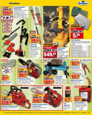 Giardino
   € 229,00                 Kit Decespugliatore
                            Multifunzione
  SCONTO 30%                4 accessori in un unico attrezzo,


 159,00             €
                            motore potenza 25,4 cc,
                            decespugliatore con lama 4
                            denti, sega per potatura ad asta
                            28 cm, tagliasiepi taglio 41 cm,

“4 in 1”
                            tagliabordi con rocchetto a filo


DECESPUGLIATORE

            +
     TAGLIASIEPI                                                                                                                                                 A partire da
            +                                                                                                                                                PREMIUM
      POTATORE
            +                                                                                                                                                    € 7,40
    LAMA 4 DENTI
                                                                                                                                                             SCONTO 20%
                                                                   € 139,00
                                                                  SCONTO 42%                                                                                       5      ,90
                                                                                                                                                                           €

                                                                    79,90       €
                                                                                                  A partire da
                                                                                                                                                             Telo di Protezione
                                                                                                                                                             Impermeabile, per la protezione dalle intemperie,
                                                                                                                                                             in polietilene trattato anti UV, anti strappo, occhielli
                                                                   Elettrosega                    PREMIUM                                                    in metallo
                                                                                                                                                             Misure 2x3 metri 140 gr/m2	                    € 5,90
                                                                   Telescopica
                                                                   Potenza nominale 600           € 689,00                    Spaccalegna
                                                                                                                                                             Misure 4x5 metri 140 gr/m2	
                                                                                                                                                             Misure 5x8 metri 140 gr/m2	
                                                                                                                                                                                                            € 16,90
                                                                                                                                                                                                            € 34,90
                                                                   Watt, asta telescopica
                                                                   1000/1500 mm,                  SCONTO 20%                  Verticale
                                                                                                                              Potenza 2200W, 3 altezze
                                                                                                                                                             Misure 6x10 metri 140 gr/m2	                   € 49,90



                                                                                                 549
                                                                   lunghezza braccio                                                                         Misure 2x3 m ultraspessore 220 gr/m2 € 7,90


                                                                                                         ,00
                                                                                                                              di taglio regolabile cm 52,
                                                                   200 cm, lunghezza                                                                         Misure 4x5 m ultraspessore 220 gr/m2 € 21,90
                                                                                                                              cm 72, cm 104
                                                                   max taglio 180 mm,                                                                        Misure 5x8 m ultraspessore 220 gr/m2 € 42,90
                                                                   peso 4,30 kg.                                     €        5,5 Tonnellate € 549,00
                                                                                                                              7 Tonnellate € 599,00          Misure 6x10 m ultraspessore 220 gr/m2 € 64,90


                                                                                                       ELL ATE
                                                                                              4 TONN



                                       DA POTATURA
                                                                                                                                                             12,90          €
                                                                                                                                                            Forbice Potatura
                                                                                                                                                            Professionale, fissa in
         NE
     CATEEGA SU                       € 139,00                                                                                                              acciaio al carbonio temprato
      OS R A
   MOTMISU                            SCONTO 28%
 A partire da
                                       99,00                                                                                                                 14,90
 8
                                                    €                                                                    Spaccalegna
       ,80
                                                                                                   € 249,00
                                                                                                                         Orizzontale                                        €
        €                             Motosega da Potatura                                        SCONTO 24%             4 tonnellate, W 370/4T,


                                                                                                 189
                                      Lunghezza barra 30 cm, cilindrata                                                                                     Seghetto da Potatura
                                                                                                                 ,00
                                                                                                                         motore elettrico 1500W,
Catene Motosega                       25,4 cc, passo catena: 3/8”, motore                                                diametro max 250 mm,               Professionale, fissa con
Oregon, su misura                     2 tempi, carburatore Walbro                                                €       lunghezza max 370 mm               lama curva lung. 35 cm


                                                                            DA POTATURA




                                                                         € 379,00                                                                                      A partire da
                                                                         SCONTO 15%
                                                                                                                                                                       5,90
 € 299,00
SCONTO 13%
                                                                       319             ,00                                                    1    ,79                          €

259,00
                                                                                                                                                    €
                                                                                        €                                                                              Olio Poliprotettivo
                 €                                                                                                                           Olio                      Specifico per barre e catene
                                                                       Motosega Professionale da                                             Shindaiwa                 di elettroseghe e motoseghe,
Motosega Professionale 305S                                            Potatura 269TS                                                        sintetico, per            antigrippante e antiusura
Cilindrata 30,5 cc, lunghezza barra                                    Cilindrata 26,9 cc, lunghezza barra                                   motori a 2 tempi,         2 lt         € 5,90
35cm, peso 4 kg                                                        25cm, peso 2,9 kg                                                     100 ml                    5 lt         € 13,90

         ELETTRICITA              FERRAMENTA                    IDRAULICA           ILLUMINAZIONE                SCAFFALATURE             UTENSILERIA                 COLLE E VERNICI                      13
 