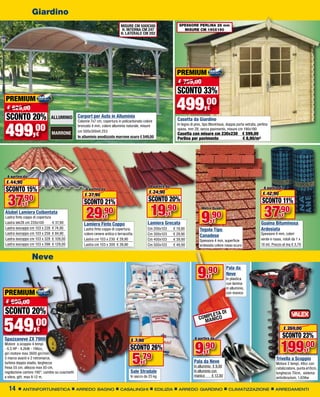 Giardino
                                                                             MISURE CM 500X300                      SPESSORE PERLINA 28 mm
                                                                              H. INTERNA CM 247                       MISURE CM 190X190
                                                                             H. LATERALE CM 202




                                                                                                                   PREMIUM
                                                                                                                   € 759,00
                                                                                                                   SCONTO 33%
PREMIUM
 € 629,00                                                                                                         499     ,00          €
SCONTO 20%                    ALLUMINIO         Carport per Auto in Alluminio
                                                                                                                   Casetta da Giardino


499
                                                Colonne 7x7 cm, copertura in policarbonato colore


       ,00
                                                bronzato 4 mm, colore alluminio naturale, misure                   In legno di pino, tipo Blockhaus, doppia porta vetrata, perlina
                                                                                                                   spess. mm 28, senza pavimento, misure cm 190x190
                                                cm 500x300xH.253
                    €         MARRONE                                                                              Casetta con misure cm 230x230                 € 599,00
                                                In alluminio anodizzato marrone scuro € 549,00                     Perlina per pavimento                         € 8,90/m2




 A partire da
 € 44,90
                                                                                                 A partire da
SCONTO 15%                                           A partire da
                                                                                                € 24,90
                                                                                                                                                                               A partire da



 37,90
                                                    € 37,90                                                                                                                   € 42,90
                                                    SCONTO 21%                                  SCONTO 20%                                                                    SCONTO 11%
                                                                                                 19,90
             €
Alubel Lamiera Coibentata
Lastra finto coppo di copertura
Lastra tek28 cm 220x100         € 37,90
                                                     29,90        €
                                                                                                             €
                                                                                                Lamiera Grecata
                                                                                                                                   Metro Quadro


                                                                                                                                   9       ,90
                                                                                                                                           €
                                                                                                                                                                               37,90       €
                                                                                                                                                                             Guaina Bituminosa
                                                    Lamiera Finto Coppo
Lastra isocoppo cm 103 x 228 € 74,90                Lastra finto coppo di copertura,            Cm 200x103       € 19,90          Tegola Tipo                                Ardesiata
Lastra isocoppo cm 103 x 258 € 84,90                colore cenere antica o terracotta.          Cm 300x103       € 29,90                                                     Spessore 4 mm, colori
                                                                                                                                  Canadese
Lastra isocoppo cm 103 x 328 € 109,00               Lastra cm 103 x 230 € 29,90                 Cm 400x103       € 39,90          Spessore 4 mm, superficie                  verde e rosso, rotoli da 1 x
Lastra isocoppo cm 103 x 398 € 129,00               Lastra cm 103 x 300 € 39,90                 Cm 500x103       € 49,90          ardesiata colore rosso scuro               10 mt. Prezzo al mq € 3,79


                 Neve

                                                                                                                                 9    ,90
                                                                                                                                                      Pala da
                                                                                                                                                      Neve
                                                                                                                                       €              In plastica
                                                                                                                                                      con lamina
                                                                                                                                                      in alluminio,
PREMIUM                                                                                                                                               con manico

€ 690,00
SCONTO 20%                                                                                                                               LETA
                                                                                                                                                DI
                                                                                                                                  C O M P NIC O

549,00
Spazzaneve ZX 7900
                    €
                                                                                                                                      MA


                                                                                                                               A partire da
                                                                                                                                                                                              € 259,00
                                                                                                                                                                                           SCONTO 23%
                                                                                                                                                                                          199,00
                                                                                    € 7,90

                                                                                                                               9,90
Motore a scoppio 4 tempi
- 6,5 HP - 4,2kW - 196cc,                                                           SCONTO 26%                                                                                                              €

                                                                                     5
                                                                                                                                       €
                                                                                          ,79
giri motore max 3600 giri/min,
5 marce avanti e 2 retromarce,                                                                                                                                                         Trivella a Scoppio
turbina doppio stadio, larghezza                                                            €                                 Pala da Neve                                             Motore 2 tempi, 49cc con
fresa 55 cm, altezza max 50 cm,                                                                                               In alluminio 	 € 9,90
                                                                                                                                                                                       catalizzatore, punta ø10cm,
regolazione camino 190°, cambio su cuscinetti                                       Sale Stradale                             In alluminio con
                                                                                                                                                                                       lunghezza 70cm, sistema
a sfera, gitt. max 8-12 m,                                                          In sacco da 25 kg                         manico       € 13,90
                                                                                                                                                                                       antivibrazioni, 1,65Kw

  14       ANTINFORTUNISTICA                    ARREDO BAGNO                 CASALINGHI             EDILIZIA        ARREDO GIARDINO                    CLIMATIZZAZIONE                 ARREDAMENTI
 