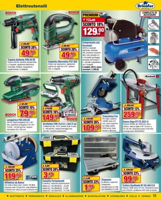 Elettroutensili
                                                                                                                                                                                     COMPLETO DI
                                                                                                       PREMIUM                                                                        ACCESSORI
                                                                                                        € 159,00
                                                                                                       SCONTO 18%
                                                                                                       129,00                 €

                                                                                                       Compressore con
                       € 69,90
                                                                            € 69,90                    Accessori
                      SCONTO 28%                                                                       Elettrico coassiale
                                                                           SCONTO 28%
                      49,90
                                                                                                       lubrificato, serbatoio


                                                                            49,90
                                                                                                       24lt, pressione massima
                                   €                                                                   8bar, tubo spiralato mt.
                                                                                          €            5, kit pistola gonfiaggio,
    Trapano battente PSB 50 RE                                                                         aerografo verniciatura 1
    Potenza 500 W, mandrino autoserrante                Seghetto Alternativo PST 650                   lt., martello scalpellatore
    a 2 bussole, regolazione elettronica,               Attacco per aspirazione, regolazione           con 4 scalpelli 	
    reversibile, Softgrip. impugnatura                  piedino per tagli fino a 45°, sistema          A cinghia 100 lt, senza
    supplementare, in valigetta                         SDS, in valigetta                              accessori € 369,00




                    € 94,90
                                                                                                                                                                € 299,00
                    SCONTO 15%                  € 179,00                                                                                                       SCONTO 13%
                    79
   Levigatrice PSS 250 AE
                                ,90
                                  €
                                                SCONTO 16%
                                                149             ,90
                                                                  €
                                                                                 SET 31 PEZZI
                                                                                 IN OMAGGIO
                                                                                                         € 149,00
                                                                                                                                      Troncatrice Fox
                                                                                                                                      Per legno, potenza
                                                                                                                                                               259,00         €

   250 W, Piastra levigatrice 92 x 182
                                                Avvitatore PSR 14,4 LI + Set 31 pz                      SCONTO 26%                    1200W, lama 210
                                                                                                                                      mm, piano superiore
                                                                                                                                                              Banco Sega RT-TS 2031 U


                                                                                                       109,00
   mm, superficie di levigatura 167 cm²,                                                                                                                      Potenza 2000W, giri 2800/min, disco
                                                2 batterie al Litio, 14,4 V, numero di giri a vuoto	                                  per taglio rapido,      350mm, altezza taglio a 90° 83 mm, a
   14.000 – 24.000 giri/min, sistema
                                                0 – 400 giri/min, coppia di serraggio max.	                                           2500 g/min, base        45° 60 mm, dimensioni piano 570x1050,
   microvelcro 93 x 185 mm
                                                28,0 Nm, mandrino autoserrante
                                                                                                                         €            ampia in alluminio      prolunga piano 800x400mm




                                                 A partire da

 € 159,00                                       € 4,90
SCONTO 25%                                      SCONTO 28%                                                                                                     € 129,00


119           ,00
                €                                3,49    €
                                                Cassetta Portautensili
                                                                                                         A partire da
                                                                                                        € 2,99                       Organizer
                                                                                                                                                              SCONTO 23%
                                                                                                                                                               99,00      €
Affilatrice da Banco                            In plastica, coperchio portaminuterie                   SCONTO 33%                   In plastica, coperchio


                                                                                                         1
                                                                                                                                     trasparente

                                                                                                              ,99
Con mola e disco cuoio, motore 120 Watt,        misura 12 " cm 30x15x12 € 3,49                                                                                Traforo Oscillante BT-SS 405 E12
rotazione mola 120 giri/min, mola affilatrice                                                                                        cm 26x17x5,5 € 1,99
                                                misura 16 " cm 38x20x19 € 7,90                                                                                Potenza 120W, lama 127 mm, dimensione piano
D.200x40 mm, disco di cuoio D.200x30 mm         misura 22 " cm 52x27x25 € 11,90
                                                                                                               €                     cm 35x26x5,8 € 3,99
                                                                                                                                                              mm 410x253, oscillazioni 400-1600 al minuto


       ELETTRICITA              FERRAMENTA               IDRAULICA                ILLUMINAZIONE               SCAFFALATURE                      UTENSILERIA           COLLE E VERNICI             15
 