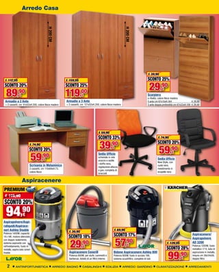 Arredo Casa




                                           H 200 CM




                                                                                                                H 200 CM
                                                                                                                                        € 39,90
 € 112,00                                               € 159,00                                                                        SCONTO 25%
 SCONTO 20%                                             SCONTO 25%
                                                                                                                                         29,90
  89                                                    119
                                                                                                                                                     €
             ,90
               €                                                    ,00
                                                                      €                                                                 Scarpiera
                                                                                                                                        a ribalta, colore Noce madera
 Armadio a 2 Ante                                       Armadio a 3 Ante                                                                5 ante cm 67x15xH.164                   € 29,90
 + 2 cassetti, cm 81x52xH.200, colore Noce madera       + 2 cassetti, cm 121x52xH.200, colore Noce madera                               3 ante doppia profondità cm 67x22xH.109 € 29,90




                                                                                      € 59,90
                                                                                      SCONTO 33%                                                 € 74,90

                          € 74,90
                         SCONTO 20%                                                    39         ,90
                                                                                                   €
                                                                                                                                                 SCONTO 20%
                                                                                                                                                  59,90
                              59
                                                                                                                                                              €
                                     ,90
                                                                                      Sedia Ufficio
                                                                                      schienale in rete
                                      €                                               arancio e sedile
                                                                                                                                                 Sedia Ufficio
                                                                                                                                                 New Style, con
                                                                                      i stoffa nera,
                          Scrivania in Melaminico                                     regolazione altezza
                                                                                                                                                 ruote nere,
                          2 cassetti, cm 110x69xH.73,                                                                                            rivestimento in
                                                                                      a gas, completa di
                          colore Noce                                                                                                            ecopelle nera
                                                                                      braccioli

                   Aspiracenere
PREMIUM
 € 119,90
SCONTO 20%
  94,90
Aspirapolvere/Aspi-
                   €

raliquidi/Aspirace-
neri Ashley Double                                        € 36,90                                    € 69,90
Potenza 1400W, capacità
14+14lt, motore silenziato                                SCONTO 18%                                 SCONTO 17%                                                                 Aspiracenere/


                                                                                                      57,90
                                                                                                                                                                                Aspirapolvere

                                                           29,90
con doppio isolamento,
sistema aspirante con                                                                                                                                     € 139,00              AD 3200
                                                                       €                                          €                                                             Potenza 1200W, fusto
raffreddamento, fusto in
metallo, aspira solo ceneri                                                                                                                              SCONTO 28%             metallico 17 lt, tubo di


                                                                                                                                                           99,90
fredde                                                    Aspiracenere Cenerill                      Bidone Aspiracenere Ashley 800                                             aspirazione in metallo,
                                                          Potenza 800W, per stufe, caminetti e       Potenza 800W, fusto in acciaio 18lt,                                       misure cm 38x34x56,
                                                          barbecue, dotato di un filtro interno      sistema scuotifiltro, completo di tubi                           €         doppio filtro


   2        ANTINFORTUNISTICA                    ARREDO BAGNO         CASALINGHI             EDILIZIA        ARREDO GIARDINO                   CLIMATIZZAZIONE               ARREDAMENTI
 