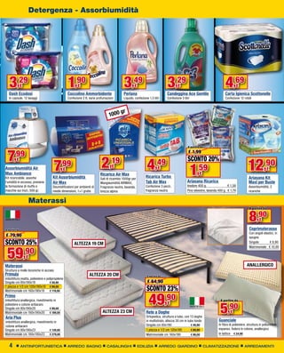 Detergenza - Assorbiumidità




   3,29
   Dash Ecodosi
               €                                 1,90   €
                                                 Coccolino Ammorbidente
                                                                                           3,49
                                                                                           Perlana
                                                                                                   €                         3,29    €
                                                                                                                             Candeggina Ace Gentile
                                                                                                                                                                          4,69       €
                                                                                                                                                                          Carta Igienica Scottonelle
   In capsule, 12 lavaggi                        Confezione 2 lt, varie profumazioni       Liquido, confezione 1,5 litri     Confezione 3 litri                           Confezione 12 rotoli



                                                                                      gr
                                                                                 1000




                                                                                                                                             A partire da



 7     ,99
                                                                           2
                                                                                                                                              € 1,99
                                                                                                                                             SCONTO 20%
                                      7                                          ,19                          4                                                                              12,90
         €
                                             ,99                                                                    ,49
Assorbiumidità Air
Max Ambiance
Kit ricaricabile, assorbe
                                             €
                                     Kit Assorbiumidità
                                                                                  €
                                                                          Ricarica Air Max
                                                                          Sali di ricambio 1000gr per
                                                                                                                       €
                                                                                                             Ricarica Turbo
                                                                                                                                                  1 ,59
                                                                                                                                                      €
                                                                                                                                             Ariasana Ricarica
                                                                                                                                                                                             Ariasana Kit
                                                                                                                                                                                                            €

l’umidità in eccesso, previene       Air Max                              Mangiaumidità AIRMAX,              Tab Air Max                                                                     Maxi per Buste
la formazione di muffe e             Deumidificatore per ambienti di      Fragranze neutra, lavanda,         Confezione 3 pezzi,             Inodore 400 g.                 € 1,59           Assorbiumidità, 2
macchie sui muri, 500 gr.            medie dimensioni, 1+1 gratis         brezza alpina                      fragranza neutra                Pino silvestre, lavanda 400 g. € 1,79           ricariche


                   Materassi
                                                                                                                                                                                              A partire da


                                                                                                                                                                                              8,90    €

A partire da                                                                                                                                                                                  Coprimaterasso
                                                                                                                                                                                              Con angoli elastici, in
€ 79,90                                                                                                                                                                                       spugna
SCONTO 25%                                            ALTEZZA 19 CM                                                                                                                           Singolo         € 8,90



 59,90
                                                                                                                                                                                              Matrimoniale € 10,90

                   €
Materassi                                                                                                                                                                                   ANALLERGICO
Struttura a molle biconiche in acciaio
Primula                                                          ALTEZZA 20 CM                                A partire da
imbottitura ovatta, poliestere e polipropilene
Singolo cm 80x190x19 	             € 59,90                                                                    € 64,90
1 piazza e 1/2 cm 120x190x19 	 € 99,00
Matrimoniale cm 160x190x19	 € 119,00                                                                         SCONTO 23%
Primo
imbottitura anallergica, rivestimento in
                                                                                                               49,90                                                  A partire da


                                                                                                                                                                      5,90
poliestere e cotone antiacaro                                                                                                €
Singolo cm 80x190x20          	    € 99,00
Matrimoniale cm 160x190x20	 € 189,00                                       ALTEZZA 23 CM                     Rete a Doghe                                                     €
Aria Plus                                                                                                    Ortopedica, struttura a tubo, con 13 doghe
imbottitura anallergica, rivestimento in                                                                     in multistrato, altezza 30 cm in tubo tondo             Guanciale
cotone antiacaro                                                                                             Singolo cm 80x190 	                € 49,90              In fibra di poliestere, struttura in poliuretano
Singolo cm 80x190x23         	    € 139,00                                                                   1 piazza e 1/2 cm 120x190 	        € 69,90              espanso, fodera in cotone, anallergico
Matrimoniale cm 160x190x23	 € 279,00                                                                         Matrimoniale cm 160x190	           € 99,00              In lattice	 € 24,90


   4           ANTINFORTUNISTICA                 ARREDO BAGNO                  CASALINGHI               EDILIZIA        ARREDO GIARDINO                    CLIMATIZZAZIONE                ARREDAMENTI
 