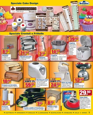 Speciale Cake Design




                  Speciale Crostoli e Frittelle

                                                                                                                                                              39,90        €
                                                                                                                                                             Friggitrice
                                                                                                                                                             Potenza1600W,
                                                                                                                                                             capacità olio 2,5
                                                                                                                                                             litri, termostato
 A partire da                                                                                                       A partire da                             regolabile,


 8,90                                                                                                               14,90
                                                                                                                                                             pareti anti-


                                        21       ,90
                                                                                                                                                             aderenti,
        €
Spianatoia
In multistrato
                                                   €
                                        Macchina per pasta
                                                                                     2     ,90
                                                                                            €                       Friggitrice
                                                                                                                                 €

                                                                                                                    In alluminio, con cestello estraibile
                                                                                                                                                             indicatore
                                                                                                                                                             luminoso


Cm 75x50 € 8,90                         Completa di accessorio                      Tagliapasta                     diametro 24 cm € 14,90
Cm 90x51 € 10,90                        per fettuccine                              In metallo e plastica           diametro 26 cm € 18,90




 10         ,90
              €
                                                  € 69,90
                                                 SCONTO 13%
                                                                              Macchina per il pane
                                                                              Potenza 600W, capacità
                                                                                                                  € 39,90
                                                                                                                 SCONTO 37%                   Mixer con ciotola
                                                                                                                                                                          12,90       €

                                                   59                                                              24
                                                                              1kg, timer di cottura

                                                                 ,90                                                            ,90
                                                                              programmabile fino a 13                                         Potenza 200W / 250W,        Bilancia
Portapane con Serrandina                                                      ore, controllo del grado di                                     5 Velocità, ciotola in      Portata massima 3kg,
In multistrato di betulla cm 39x25x17                             €           doratura                                           €            plastica da 2L rotante      graduazione da 20gr




                                                                                                                                                                                     29,90
                                                                                                                                                                                     Vileda ViRobì
                                                                                                                                                                                                       €

                                                                                                                                                                                     Robot cattura polvere,
                                                                                                                                                                                     con batteria ricaricabile,


 3    ,99                                                                                                   8,90
                                                                                A partire da


                                                                               7
                                                                                                                                                                                     ruotando cattura sporco

                                                                                    ,90
                                                                                                                                                                                     e polvere, con batteria,
        €                                                                                                          €                                                                 caricabatteria e 3 panni
                                                                                      €                                                                                              cattura polvere, 2
Portacarta                                                                                                  Sgabello in legno,
                                                                                                                                                                                     programmi di lavoro, 30
base quadrata in                                Pentole e padelle in Pressofusione                          cm 19x39xH.21, colore
                                                                                                                                                                                     e 120 minuti
massello di abete                               In alluminio fuso di alto spessore, vari modelli            chiaro o scuro


        ELETTRICITA              FERRAMENTA               IDRAULICA               ILLUMINAZIONE                    SCAFFALATURE                   UTENSILERIA             COLLE E VERNICI                  5
 