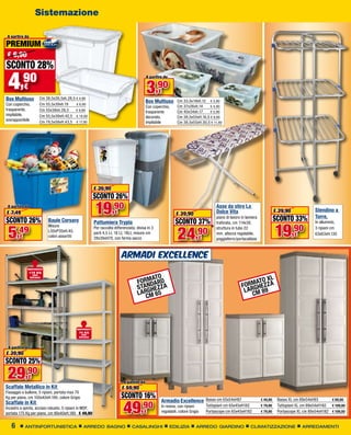 Sistemazione

 A partire da

PREMIUM
 € 6,90
SCONTO 28%
 4      ,90
Box Multiuso
            €
                      Cm 38,5x26,5xh.28,5 € 4,90
                                                                                            A partire da


                                                                                            3,90    €
                                                                                            Box Multiuso       Cm 33,5x19xh.12	 € 3,90
Con coperchio,        Cm 55,5x39xh.19     € 6,90
                                                                                                               Cm 37x26xh.14	
                                                                                            Con coperchio,                       € 4,90
trasparente,          Cm 55x39xh.28,5     € 9,90
                                                                                            trasparente        Cm 40x34xh.17	    € 5,90
impilabile,           Cm 55,5x39xH.42,5 € 14,90                                             decorato,          Cm 38,5x55xH.16,5 € 9,90
sovrapponibile        Cm 79,5x58xH.43,5 € 17,90                                             impilabile         Cm 38,5x55xH.30,5 € 11,90




                                                          € 26,90
                                                          SCONTO 26%
 A partire da
€ 7,49                                                    19,90        €                                      € 39,90
                                                                                                                                      Asse da stiro La
                                                                                                                                      Dolce Vita
                                                                                                                                      piano di lavoro in lamiera
                                                                                                                                                                             € 29,90
                                                                                                                                                                             SCONTO 33%
                                                                                                                                                                                                  Stendino a
                                                                                                                                                                                                  Torre,
SCONTO 26%                Baule Corsaro                   Pattumiera Trypla                                   SCONTO 37%
                                                                                                                                                                             19,90
                                                                                                                                      traforata, cm 114x38,                                       In alluminio,


 5,49                                                                                                          24
                          Misure

                                                                                                                           ,90
                                                          Per raccolta differenziata, divisa in 3                                     struttura in tubo 22                                        3 ripiani cm
                          L50xP35xH.40,                   parti 4,5 Lt, 16 Lt, 18Lt, misure cm
        €                 colori assortiti
                                                                                                                                      mm, altezza regolabile,                          €          63x63xH.130
                                                          28x39xH70, con ferma sacco                                        €         poggiaferro/portacaldaia



                                                                            ARMADI EXCELLENCE
             RINFORZATO
                175 KG

                                                                                          MATO                                                                 XL
                  PER


                                                                                      FORNDARD                                                            MATO
                RIPIANO



                                                                                      STA GHEZZA                                                      FORRGHEZZA
                                                                                      L AR M 6 5                                                       L A M 89
                                                                                          C                                                               C




                                             RINFORZATO
                                              70 KG
                                                PER
                                              RIPIANO



 A partire da
€ 39,90
SCONTO 25%
 29,90          €
                                                                             A partire da
Scaffale Metallico in Kit                                                   € 59,90
Fissaggio a bullone, 5 ripiani, portata max 70
Kg per piano, cm 100x40xH.190, colore Grigio                               SCONTO 16%
                                                                             49
                                                                                                     Armadio Excellence Basso cm 65x54xH97	                        € 49,90    Basso XL cm 89x54xH93	       € 69,90

                                                                                        ,90
Scaffale in Kit                                                                                                                  Tuttopiani cm 65x45xH182	         € 79,90    Tuttopiani XL cm 89x54xH182	 € 109,00
Incastro a spinta, acciaio robusto, 5 ripiani in MDF,                                                In resina, con ripiani
portata 175 Kg per piano, cm 90x40xH.180 € 49,90                                          €          regolabili, colore Grigio   Portascope cm 65x45xH182	         € 79,90    Portascope XL cm 89x54xH182	 € 109,00


   6        ANTINFORTUNISTICA                    ARREDO BAGNO                      CASALINGHI              EDILIZIA         ARREDO GIARDINO                CLIMATIZZAZIONE                 ARREDAMENTI
 