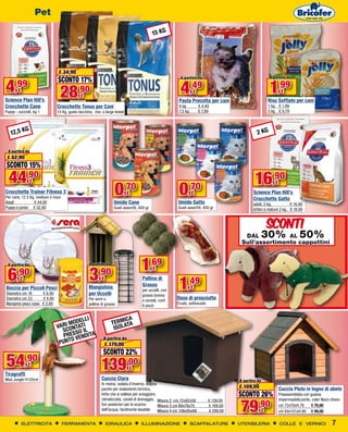 Pet

                                                                                          15 KG




                              € 34,90
                              SCONTO 17%
4,99
                                                                                                       A partire da                                 A partire da


        €
Science Plan Hill’s
                               28        ,90
                                           €
                                                                                                       4,49    €                                    1,99    €
                                                                                                      Pasta Precotta per cani                      Riso Soffiato per cani
Crocchette Cane              Crocchette Tonus per Cani                                                4 kg          € 4,49                         1 kg € 1,99
Puppy - cuccioli, kg 1       15 Kg, gusto tacchino, mix o large breed                                 7,5 kg        € 7,99                         5 kg € 9,79



         G
   12,5 K                                                                                                                                    2 KG

 A partire da
 € 52,90
SCONTO 15%
  44,90         €                                                                                                                           16,90
                                                                0                                     0
                                                                                                                                                       €
Crocchette Trainer Fitness 3
Per cane, 12,5 Kg, medium e maxi
                                                                      ,70
                                                                        €                                  ,70 €                           Science Plan Hill’s
                                                                                                                                           Crocchette Gatto
Adult            € 44,90                                        Umido Cane                           Umido Gatto                           adult, 2 kg,          € 16,90
Puppy e junior € 52,90                                          Gusti assortiti, 400 gr              Gusti assortiti, 400 gr               kitten e mature 2 kg, € 18,90



                                                                                                                                                   SCONTI
                                                                                                                                      DAL          30%
                                                                                                                                                    AL                 50%
                                                                                                                                     Sull'assortimento cappottini


 A partire da                                   A partire da
                                                                                  1,69
 6                                              3
                                                                                          €
       ,90                                           ,90
         €                                             €
                                                                                                      1,49
                                                                                  Pallina di
                                                                                  Grasso
Boccia per Piccoli Pesci                       Mangiatoia
                                                                                  per uccelli, con
                                                                                                               €
Diametro cm 18      € 6,90                     per Uccelli                        grasso bovino
Diametro cm 22      € 9,90                     Per semi o                         e cereali, conf.
                                                                                                     Osso di prosciutto
Mangime pesci rossi € 2,69                     palline di grasso                                     Crudo, sottovuoto
                                                                                  6 pezzi


                                           LI                          ICA
                                      ODEL
                                RI MNTATI                      TERMATA
                             VA O                               IS O L
                                SC SSO IL
                                 PRE VENDITA            A partire da
                              P U N TO                   € 179,00
                                                        SCONTO 22%
54           ,90
              €
                                                       139,00             €
Tiragraffi
Mod.Jungle H120cm                                      Cuccia Clara                                                                 A partire da
                                                       In resina, isolata d’inverno, doppia
                                                       parete per isolamento termico,                                               € 109,00               Cuccia Pluto in legno di abete
                                                       tetto che si solleva per arieggiare,                                         SCONTO 26%             Preassemblata con guaina


                                                                                                                                    79,90
                                                       climatizzata, canali di drenaggio, Misura 2 cm 72x62x58           € 139,00                          impermeabilizzante, color Noce chiaro
                                                       fori posteriori per lo scarico       Misura 3 cm 86x76x70         € 199,00                          cm 72x76xH.76	 € 79,90
                                                       dell’acqua, facilmente lavabile      Misura 4 cm 108x95x88        € 299,00              €           cm 84x101xH.86	 € 99,00

         ELETTRICITA               FERRAMENTA              IDRAULICA              ILLUMINAZIONE                SCAFFALATURE         UTENSILERIA            COLLE E VERNICI                 7
  Tuttopiani € 39,90
 