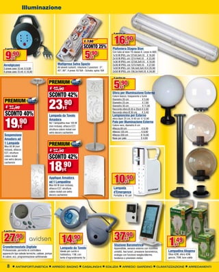 Illuminazione



                                                                                                             A partire da


                                                                                € 7,90
                                                                               SCONTO 25%
                                                                                                             16,90          €
  A partire da                                                                                              Plafoniera Stagna Bion

  9     ,90
          €                                                                      5    ,90
                                                                                       €
                                                                                                            Con tubo al neon T8 classe A, corpo in ABS
                                                                                                            1x18 W IP65, cm 127x9,3xH.10 € 16,90
                                                                                                            2x18 W IP65, cm 127x14xH.10 € 23,90
                                                                                                            1x36 W IP65, cm 127x9,3xH.10 € 18,90
 Avvolgicavo                                         Multipresa Salva Spazio                                2x36 W IP65, cm 127x14xH.10 € 27,90
 3 prese cavo 10 mt € 9,90                           Ad alveoli ruotanti, rotazione 3 posizioni : 0°,       1x58 W IP65, cm 156,5x9,3xH.10 € 25,90
 4 prese cavo 15 mt € 14,90                          45°, 90°, 4 prese 10/16A - Schuko, spina 16A           2x58 W IP65, cm 156,5x14xH.10 € 34,90

                                                                                                             A partire da

                                             PREMIUM
                                             € 40,90                                                         5,90   €

                                             SCONTO 42%                                                     Sfera per Illuminazione Esterna
                                                                                                            Colore bianco, trasparente o fumè

  PREMIUM
                                             23,90
                                                                                                            Diametro 20 cm                € 5,90
                                                                                                            Diametro 25 cm                € 7,90
                                                                                                            Diametro 30 cm                € 11,90
  € 32,90                                                   €                                               Raccordo sfera Ø 20 e 25cm € 2,90

  SCONTO 40%                                 Lampada da Tavolo
                                                                                                            Raccordo sfera Ø 30 cm
                                                                                                            Lampioncino per Esterno
                                                                                                                                         € 3,40




  19             ,90
                                             Amadora                                                        sfera diam 25 cm, H 40 cm € 12,90
                                             Ad 1 lampadina max 100 W                                       Palo per Illuminazione Esterna
                  €                          (non inclusa), attacco E27,                                    Colore nero, diametro 6 cm
                                                                                                            Altezza 80 cm                € 6,49
                                             struttura colore nickel con
                                             vetro decoro cachemire                                         Altezza 120 cm               € 9,90
 Sospensione                                                                                                Altezza 200 cm               € 14,90
 Amadora ad                                                                                                 Base per palo                € 4,90
 1 Lampada
 Max 60 W (non
                                             PREMIUM
 inclusa), attacco
 E27, struttura
                                             € 32,50
 colore nickel
                                             SCONTO 42%
                                             18,90
 con vetro decoro
 cachemire

                                                           €
                                             Applique Amadora
                                             ad 1 Lampadina
                                             Max 60 W (non inclusa),
                                                                                                             10,90          €
                                             attacco E27, struttura                                          Lampada
                                             colore nickel con vetro                                         d’Emergenza
                                             decoro cachemire                                                Portatile a 16 Led




                                                                                                             37,90
 A partire da



 27         ,90
             €                                          14          ,90€
                                                                                                                            €
                                                                                                             Stazione Barometrica                            1,49   €
Cronotermostato Digitale                               Lampada da Tavolo                                     Appendibile, sensore esterno con ricezione
Professionale, permette di controllare                 Ideale per cucito e                                   umidità, fasi lunari, pressione barometrica,    Lampadina Alogena
apparecchi tipo valvole termiche, caldaie, pompe       hobbistica, 11W, con                                  orologio con funzione sveglia/allarme,          Oliva 42W, sfera 42W,
di calore, ecc, programmazione settimanale             lente d’ingrandimento 5x                              tendenza e previsioni meteo                     goccia, 70W, luce calda


    8           ANTINFORTUNISTICA                  ARREDO BAGNO               CASALINGHI                EDILIZIA     ARREDO GIARDINO                   CLIMATIZZAZIONE          ARREDAMENTI
 