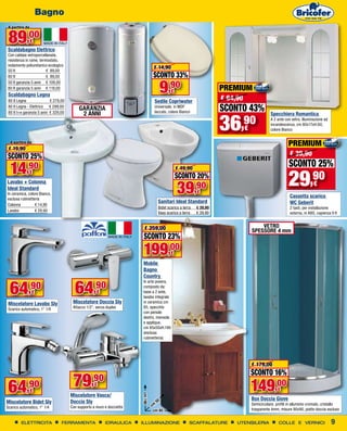 Bagno
 A partire da


 89,00          €
Scaldabagno Elettrico
Con caldaia vetroporcellanata,
resistenza in rame, termostato,
isolamento poliuretanico ecologico
                                                                                  € 14,90
50 lt                   € 89,00
80 lt                   € 99,00                                                  SCONTO 33%
                                                                                     9,90
50 lt garanzia 5 anni € 109,00
80 lt garanzia 5 anni € 119,00
                                                                                            €                          PREMIUM
 Scaldabagno Legna
 80 lt Legna               € 279,00                                               Sedile Copriwater                    € 64,90
 80 lt Legna - Elettrico € 299,00
                                           GARANZIA                               Universale, in MDF
                                                                                  laccato, colore Bianco               SCONTO 43%
                                                                                                                       36
 80 lt l+e garanzia 5 anni € 329,00         2 ANNI                                                                                              Specchiera Romantica

                                                                                                                             ,90
                                                                                                                                                A 2 ante con vetro, illuminazione ad
                                                                                                                                                incandescenza, cm 80x17xH.60,
                                                                                                                                 €              colore Bianco

  A partire da
                                                                                                                                                           PREMIUM
 € 19,90
SCONTO 25%                                                                                                                                                  € 39,90
                                                                                                                                                            SCONTO 25%
  14,90                                                                                         € 49,90

                                                                                                                                                           29,90
             €
                                                                                                SCONTO 20%
                                                                                                39,90
Lavabo + Colonna                                                                                                                                                           €
Ideal Standard
In ceramica, colore Bianco,                                                                                  €
esclusa rubinetteria
                                                                                                                                                            Cassetta scarico
                                                                                    Sanitari Ideal Standard                                                 WC Geberit
Colonna		        € 14,90
                                                                                    Bidet scarico a terra	   € 39,90                                        2 tasti, per installazione
Lavabo	 	        € 29,90
                                                                                    Vaso scarico a terra	    € 39,90                                        esterna, in ABS, capienza 9 lt


                                                                          € 259,00                                                       VETRO
                                                                                                                                     SPESSORE 4 mm
                                                                         SCONTO 23%
                                                                        199,00              €
                                                                        Mobile
                                                                        Bagno
                                                                        Country


  64                                    64         ,90
                                                                        In arte povera,

             ,90€                                    €
                                                                        composto da:
                                                                        base a 2 ante,
                                                                        lavabo integrale
Miscelatore Lavabo Sly                 Miscelatore Doccia Sly           in ceramica cm
Scarico automatico, 1" 1/4             Attacco 1/2", senza duplex       85, specchio
                                                                        con pensile
                                                                        destro, mensola
                                                                        e applique,
                                                                        cm 85x50xH.190
                                                                        (esclusa
                                                                        rubinetteria)




                                                                                                                                     € 179,00
                                                                                                                                     SCONTO 16%

 64         ,90
             €
                                       79         ,90
                                                    €
                                                                                                                                     149,00          €
                                      Miscelatore Vasca/
                                                                        cm 190




                                                                                    50
                                                                                                                                     Box Doccia Giove
Miscelatore Bidet Sly                 Doccia Sly                                                                                     Semicircolare, profili in alluminio cromato, cristallo
Scarico automatico, 1" 1/4            Con supporto a muro e doccietta            cm
                                                                                  cm 85                                              trasparente 4mm, misure 90x90, piatto doccia escluso


        ELETTRICITA              FERRAMENTA               IDRAULICA     ILLUMINAZIONE                   SCAFFALATURE        UTENSILERIA              COLLE E VERNICI                   9
 