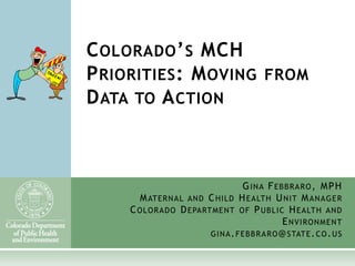 C OLORADO ’ S MCH
P RIORITIES : M OVING FROM
D ATA TO A CTION



                                G INA F EBBRA RO , MP H
       M ATER N A L AND C HILD H EALTH U NIT M AN A G E R
     C OLORADO D EPART M E NT OF P UBLIC H EALTH AND
                                              E NVIRON M EN T
                        GINA . FE BB R A R O @ STAT E . C O . U S
 