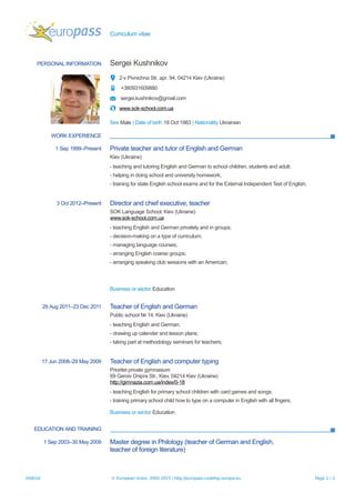 Curriculum vitae
PERSONAL INFORMATION Sergei Kushnikov
2-v Pivnichna Str, apr. 94, 04214 Kiev (Ukraine)
+380931609880
sergei.kushnikov@gmail.com
www.sok-school.com.ua
Sex Male | Date of birth 18 Oct 1983 | Nationality Ukrainian
WORK EXPERIENCE
1 Sep 1999–Present Private teacher and tutor of English and German
Kiev (Ukraine)
- teaching and tutoring English and German to school children, students and adult;
- helping in doing school and university homework;
- training for state English school exams and for the External Independent Test of English;
3 Oct 2012–Present Director and chief executive, teacher
SOK Language School, Kiev (Ukraine)
www.sok-school.com.ua
- teaching English and German privately and in groups;
- decision-making on a type of curriculum;
- managing language courses;
- arranging English coarse groups;
- arranging speaking club sessions with an American;
Business or sector Education
29 Aug 2011–23 Dec 2011 Teacher of English and German
Public school № 14, Kiev (Ukraine)
- teaching English and German;
- drawing up calender and lesson plans;
- taking part at methodology seminars for teachers;
17 Jun 2008–29 May 2009 Teacher of English and computer typing
Prioritet private gymnasium
69 Geroiv Dnipra Str., Kiev, 04214 Kiev (Ukraine)
http://gimnazia.com.ua/index/0-18
- teaching English for primary school children with card games and songs;
- training primary school child how to type on a computer in English with all fingers;
Business or sector Education
EDUCATION AND TRAINING
1 Sep 2003–30 May 2009 Master degree in Philology (teacher of German and English,
teacher of foreign literature)
20/6/16 © European Union, 2002-2015 | http://europass.cedefop.europa.eu Page 1 / 2
 
