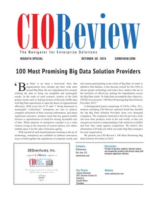 | |JULY 2014
80CIOReview
‘B
ig Data’ is no more a buzzword. Now that
organizations have already put their wide arms
around Big Data, the next impediment lies around,
refining the data to bring out insightful and meaningful
results. In the wake of such scenario, experts of the field
predict trends such as linking System of Records (SOR) data
with Big Data repositories to open the doors of organizational
efficiency. With every bit of ‘0’ and ‘1’ being harnessed as
meaningful “collections,” enterprises are sure to achieve
complete utilization of their concrete information, and attain
significant outcomes. Another trend that has gained notable
traction is capitalization of cloud for storing invaluable sets
of data. While majority of enterprises consider it as a risky
venture owing to the concerns of system latency, few others
embark upon it for the sake of business agility.
With myriad of such transformations looming in the air of
technology, enterprises are confident to embrace innovative
ways to hold together the regulations of corporate world, and
also ensure participating in the realm of Big Data. In order to
uphold a fine balance, it has become critical for the CIOs to
choose proper technology and select best vendors that are at
the forefront of effectively tacking the impediments across
the Big Data realm. To help them accomplish their objective,
CIO Review presents “100 Most Promising Big Data Solution
Providers 2015.”
A distinguished panel comprising of CEOs, CIOs, VCs,
analysts including CIO Review editorial board has decided
the top Big Data Solution Providers from over thousand
companies. The companies featured in this list provide a look
into how their products work in the real world, so that you
can gain an extensive understanding of the solutions available
and how they stand against competition. We believe this
information will help you while you make Big Data strategies
for your organization.
We present you CIO Review’s 100 Most Promising Big
Data Solution Providers of 2015.
CIOREVIEW.COMOCTOBER -30 - 2015BIGDATA SPECIAL
T h e N a v i g a t o r f o r E n t e r p r i s e S o l u t i o n s
100 Most Promising Big Data Solution Providers
Company:
ZEDventures
San Jose, CA,
zedventures.com
Description:
Provider of big data, analytics, decision science,
and visualization products and services along with
enterprise application solutions
Key Person:
Jeremy Stierwalt
SVP, Decision Science &
Analytics
Saurbh Khera
President
Website:
www.zedventures.com
ZEDventures, Inc.
recognized by magazine as
Pradeep Shankar
An annual listing of 100 companies that are in the forefront of tackling
Big Data challenges and impacting the market place
Editor-in-Chief
 