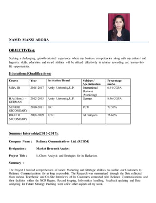 NAME: MANSI ARORA
OBJECTIVE(s):
Seeking a challenging, growth-oriented experience where my business competencies along with my cultural and
linguistic skills, education and varied abilities will be utilized effectively to achieve rewarding and learner-for-
life opportunities.
EducationalQualifications:
Course Year Institution/ Board Subjects/
Specialisation
Percentage
marks
MBA-IB 2015-2017 Amity University,U.P. International
Business
(Marketing)
6.64 CGPA
B.A.(Hons.) –
GERMAN
2012-2015 Amity University,U.P. German 8.46 CGPA
SENIOR
SECONDARY
2010-2011 ISC PCM 72.50%
HIGHER
SECONDARY
2008-2009 ICSE All Subjects 76.60%
Summer Internship(2016-2017):
Company Name : Reliance Communications Ltd. (RCOM)
Designation : Market ResearchAnalyst
Project Title : 1. Churn Analysis and Strategies for its Reduction.
Summary :
The Project I handled comprehended of varied Marketing and Strategic abilities to confine our Customers to
Reliance Communications for as long as possible. The Research was summarized through the Data collected
from various Telephonic and On-Site Interviews of the Customers connected with Reliance Communications and
their facilities within the NCR Region. Record keeping, Information handling, Feedback updating and Data
analyzing for Future Strategy Planning were a few other aspects of my work.
 