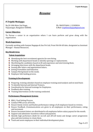 Tripthi Medappa
Page 1 of 3
Resume
P.Tripthi Medappa
No.24 10th Main 2nd Stage, Ph: 9845976841 / 23309834
Vijayanagar, Bangalore-560040. E.Mail: tripthimedappa@gmail.com
Career Objective:
To Pursue a career in an organization where I can learn perform and grow along with the
organization.
Work Experience:
Currently working with Ganjam Nagappa & Son Pvt Ltd, From Feb 06 till date, designated as Assistant
Manager - Human Resources.
Key Result Area:
Talent Acquisition:
Identifying the best recruitment agencies for new hiring.
Working with department heads to identify openings or replacements.
Shortlisting the candidates based on JD and experience and interviewing them.
Arranging interviews with the department heads.
Issuing offer letters and appointment letters.
Joining Formalities and Induction.
Campus Hiring based on the needs.
Employee Safe landing process.
Training & Development:
Preparing training calendars based on employee training need analysis and on need basis
To identify Internal and Internal Trainers.
Coordination for Internal trainings for Employees.
Feedback after training.
Training Intervention on the training conducted.
Performance Management System:
KRA / Goal Setting Process.
Conduct PMS across all levels.
Ensure timely review and finalize performance ratings of all employees based on reviews.
Ensure Feedback /Communications are given to all employees on their performance, rating
and increment.
Ensure Increment letters are distributed to all employees before salary payout for the month.
Support and administer incentives rollout and payment.
Identify high performers (both for on-roll and off-roll team) and design career progression
plan and interventions to retain them.
Track and assist employees in their individual development plans.
 