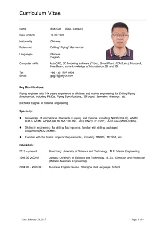 Curriculum Vitae
Date: February 24, 2017 Page: 1 of 4
Name Bob Gao (Gao, Baoguo)
Date of Birth 19.09.1978
Nationality Chinese
Profession Drilling/ Piping/ Mechanical
Languages Chinese
English
Computer skills AutoCAD, 3D Modeling software (Tribon, SmartPlant, PDMS,etc), Microsoft,
Blue Beam, some knowledge of Microstation 2D and 3D.
Tel: +86 139 1797 8408
Email: gbg78@aliyun.com
Key Qualifications:
Piping engineer with 14+ years experience in offshore and marine engineering for Drilling/Piping
/Mechanical, including P&IDs, Piping Specifications, 3D layout , Isometric drawings, etc.
Bachelor Degree in material engineering.
Specialty:
 Knowledge of international Standards in piping and material, including NORSOK(L,D), ASME
B31.3, ASTM, API(6A,6D,7K,16A,16C,16D, etc), DNV(E101,E201), ABS rules(MODU,CDS).
 Skilled in engineering for drilling fluid systems, familiar with drilling packaged
equipments(NOV,AKMH).
 Familiar with the Statoil projects’ Requirements, including TR2000, TR1951, etc
Education:
2015 - present Huazhong University of Science and Technology, M.E, Marine Engineering.
1998.09-2002.07 Jiangsu University of Science and Technology, B.Sc., Corrosion and Protection
(Metallic Materials Engineering).
2004.09 - 2005.04 Business English Course, Shanghai Bell Language School
 
