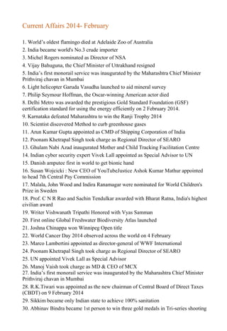 Current Affairs 2014- February
1. World’s oldest flamingo died at Adelaide Zoo of Australia
2. India became world's No.3 crude importer
3. Michel Rogers nominated as Director of NSA
4. Vijay Bahuguna, the Chief Minister of Uttrakhand resigned
5. India’s first monorail service was inaugurated by the Maharashtra Chief Minister
Prithviraj chavan in Mumbai
6. Light helicopter Garuda Vasudha launched to aid mineral survey
7. Philip Seymour Hoffman, the Oscar-winning American actor died
8. Delhi Metro was awarded the prestigious Gold Standard Foundation (GSF)
certification standard for using the energy efficiently on 2 February 2014.
9. Karnataka defeated Maharashtra to win the Ranji Trophy 2014
10. Scientist discovered Method to curb greenhouse gases
11. Arun Kumar Gupta appointed as CMD of Shipping Corporation of India
12. Poonam Khetrapal Singh took charge as Regional Director of SEARO
13. Ghulam Nabi Azad inaugurated Mother and Child Tracking Facilitation Centre
14. Indian cyber security expert Vivek Lall appointed as Special Advisor to UN
15. Danish amputee first in world to get bionic hand
16. Susan Wojcicki : New CEO of YouTubeJustice Ashok Kumar Mathur appointed
to head 7th Central Pay Commission
17. Malala, John Wood and Indira Ranamagar were nominated for World Children's
Prize in Sweden
18. Prof. C N R Rao and Sachin Tendulkar awarded with Bharat Ratna, India's highest
civilian award
19. Writer Vishwanath Tripathi Honored with Vyas Samman
20. First online Global Freshwater Biodiversity Atlas launched
21. Joshna Chinappa won Winnipeg Open title
22. World Cancer Day 2014 observed across the world on 4 February
23. Marco Lambertini appointed as director-general of WWF International
24. Poonam Khetrapal Singh took charge as Regional Director of SEARO
25. UN appointed Vivek Lall as Special Advisor
26. Manoj Vaish took charge as MD & CEO of MCX
27. India’s first monorail service was inaugurated by the Maharashtra Chief Minister
Prithviraj chavan in Mumbai
28. R.K.Tiwari was appointed as the new chairman of Central Board of Direct Taxes
(CBDT) on 9 February 2014
29. Sikkim became only Indian state to achieve 100% sanitation
30. Abhinav Bindra became 1st person to win three gold medals in Tri-series shooting
 