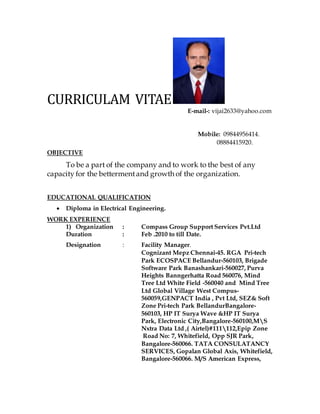 CURRICULAM VITAE
E-mail-: vijai2633@yahoo.com
Mobile: 09844956414.
08884415920.
OBJECTIVE
To be a part of the company and to work to the best of any
capacity for the bettermentand growth of the organization.
EDUCATIONAL QUALIFICATION
 Diploma in Electrical Engineering.
WORK EXPERIENCE
1) Organization : Compass Group Support Services Pvt.Ltd
Duration : Feb .2010 to till Date.
Designation : Facility Manager.
Cognizant Mepz Chennai-45. RGA Pri-tech
Park ECOSPACE Bellandur-560103, Brigade
Software Park Banashankari-560027, Purva
Heights Banngerhatta Road 560076, Mind
Tree Ltd White Field -560040 and Mind Tree
Ltd Global Village West Compus-
560059,GENPACT India , Pvt Ltd, SEZ& Soft
Zone Pri-tech Park BellandurBangalore-
560103, HP IT Surya Wave &HP IT Surya
Park, Electronic City,Bangalore-560100,MS
Nxtra Data Ltd ,( Airtel)#111112,Epip Zone
Road No: 7, Whitefield, Opp SJR Park,
Bangalore-560066. TATA CONSULATANCY
SERVICES, Gopalan Global Axis, Whitefield,
Bangalore-560066. M/S American Express,
 