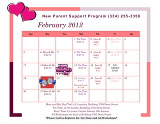 New Parent Support Program (334) 255 -3359

           February 2012
     Sun        Mon           Tue           Wed             Thu           Fri            Sat

                                       1 Tot Time       2 Love &    3 Story Time    4
                                         9:30-11          Logic       10:15-11
                                                          9-11


5          6 Mom & Me    7             8 Tot Time       9 Love &    10 Story Time   11
              9:30-11                    9:30-11          Logic        10:15-11
                                                          9-11


12         13 Mom & Me   14            15 Tot Time      16 Love &   17    NO        18
              9:30-11                     9:30-11          Logic         STORY
                                                            9-11         TIME


19         20            21            22 Tot Time      23 Love &   24 Story Time   25
                                          9:30-11          Logic       10:15-11
                                                            9-11
                                       Blended Family
                                           9-11:30

26         27 Mom & Me   28            29 Tot Time
              9:30-11                     9:30-11



                Mom and Me: Dad Too! 0-12 months, Building 3705 Dean Street
                     Tot Time 12-36 months, Building 3705 Dean Street
                      Story Time 2-4 years, Center Library 5th Avenue
                    All Workshops are held at Building 3705 Dean Street
                *Please Call to Register for Tot Time and All Workshops*
 