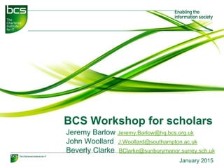 BCS Workshop for scholars
Jeremy Barlow Jeremy.Barlow@hq.bcs.org.uk
John Woollard J.Woollard@southampton.ac.uk
Beverly Clarke BClarke@sunburymanor.surrey.sch.uk
January 2015
 